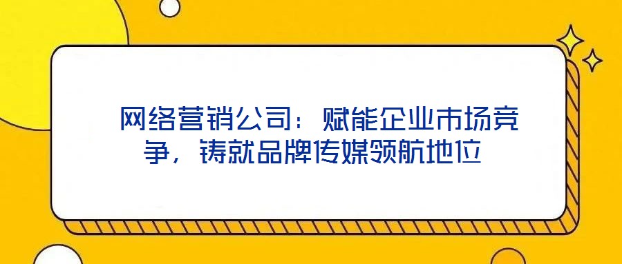  網(wǎng)絡(luò)營銷公司：賦能企業(yè)市場競爭，鑄就品牌傳媒領(lǐng)航地位