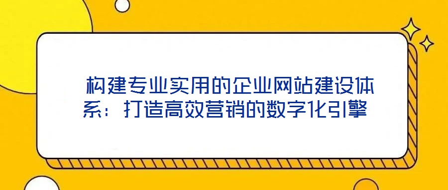  構(gòu)建專業(yè)實(shí)用的企業(yè)網(wǎng)站建設(shè)體系：打造高效營(yíng)銷的數(shù)字化引擎