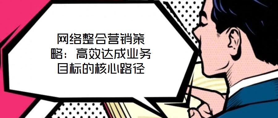 網(wǎng)絡(luò)整合營銷策略：高效達(dá)成業(yè)務(wù)目標(biāo)的核心路徑