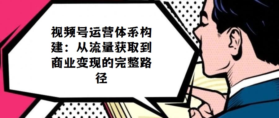 視頻號運(yùn)營體系構(gòu)建：從流量獲取到商業(yè)變現(xiàn)的完整路徑