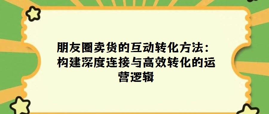 朋友圈賣貨的互動轉化方法:構建深度連接與高效轉化的運營邏輯