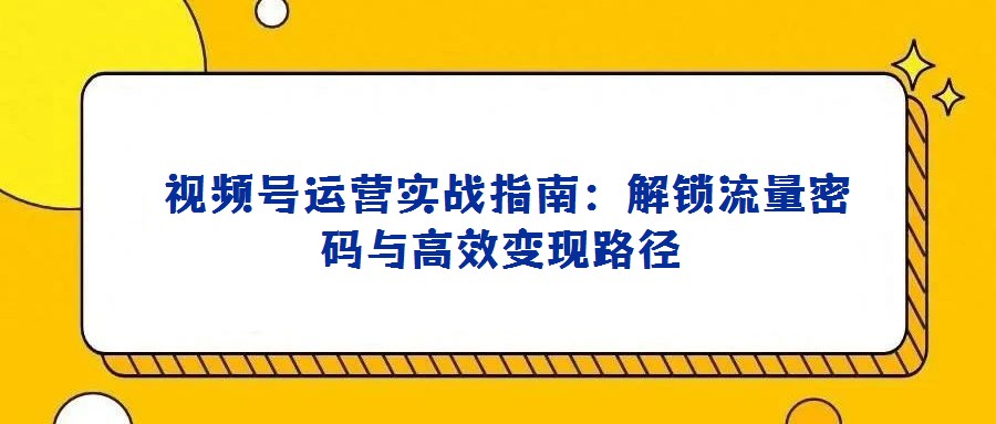 視頻號(hào)運(yùn)營(yíng)實(shí)戰(zhàn)指南:解鎖流量密碼與高效變現(xiàn)路徑