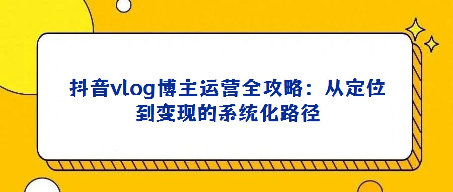 抖音vlog博主運營全攻略:從定位到變現的系統(tǒng)化路徑