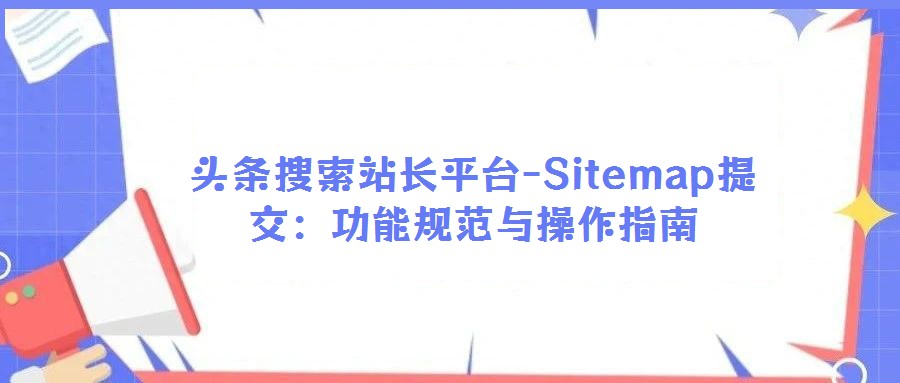 頭條搜索站長平臺-Sitemap提交:功能規(guī)范與操作指南