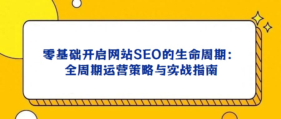 零基礎(chǔ)開啟網(wǎng)站SEO的生命周期:全周期運營策略與實戰(zhàn)指南
